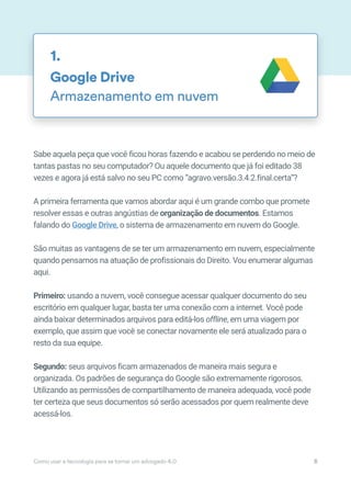 Sabe aquela peça que você ficou horas fazendo e acabou se perdendo no meio de
tantas pastas no seu computador? Ou aquele documento que já foi editado 38
vezes e agora já está salvo no seu PC como “agravo.versão.3.4.2.final.certa”?
A primeira ferramenta que vamos abordar aqui é um grande combo que promete
resolver essas e outras angústias de organização de documentos. Estamos
falando do Google Drive, o sistema de armazenamento em nuvem do Google.
São muitas as vantagens de se ter um armazenamento em nuvem, especialmente
quando pensamos na atuação de profissionais do Direito. Vou enumerar algumas
aqui.
Primeiro: usando a nuvem, você consegue acessar qualquer documento do seu
escritório em qualquer lugar, basta ter uma conexão com a internet. Você pode
ainda baixar determinados arquivos para editá-los offline, em uma viagem por
exemplo, que assim que você se conectar novamente ele será atualizado para o
resto da sua equipe.
Segundo: seus arquivos ficam armazenados de maneira mais segura e
organizada. Os padrões de segurança do Google são extremamente rigorosos.
Utilizando as permissões de compartilhamento de maneira adequada, você pode
ter certeza que seus documentos só serão acessados por quem realmente deve
acessá-los.
Google Drive
Armazenamento em nuvem
1.
Como usar a tecnologia para se tornar um advogado 4.0 8
 