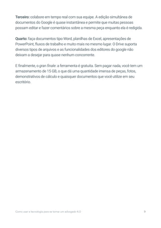 Terceiro: colabore em tempo real com sua equipe. A edição simultânea de
documentos do Google é quase instantânea e permite que muitas pessoas
possam editar e fazer comentários sobre a mesma peça enquanto ela é redigida.
Quarto: faça documentos tipo Word, planilhas de Excel, apresentações de
PowerPoint, fluxos de trabalho e muito mais no mesmo lugar. O Drive suporta
diversos tipos de arquivos e as funcionalidades dos editores do google não
deixam a desejar para quase nenhum concorrente.
E finalmente, o gran finale: a ferramenta é gratuita. Sem pagar nada, você tem um
armazenamento de 15 GB, o que dá uma quantidade imensa de peças, fotos,
demonstrativos de cálculo e quaisquer documentos que você utilize em seu
escritório.
Como usar a tecnologia para se tornar um advogado 4.0 9
 