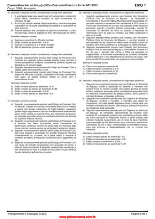 CÂMARA MUNICIPAL DE BIGUAÇU (SC) – CONCURSO PÚBLICO – EDITAL 001/ 2013
Cargo: 1016 - Advogado
Planejamento e Execução IESES Página 5 de 6
TIPO 1
35. Assinale a resposta correta, considerando as seguintes assertivas:
I. A autorização legal para alguém agir em nome próprio, postulando
direito alheio, caracteriza condição da ação concernente ao
interesse de agir.
II. A condição da ação relativa à legitimação ativa, caracteriza-se pela
capacidade de ser parte, capacidade postulatória e capacidade de
estar em juízo.
III. Ausente qualquer das condições da ação ou consumado o prazo
de prescrição, caberá a extinção do feito, sem resolução do mérito.
Assinale a resposta correta:
a) Apenas as assertivas I e III estão corretas.
b) Estão corretas as assertivas I, II e III.
c) Apenas as assertivas II e III estão corretas.
d) Não há assertivas corretas nesta questão.
36. Assinale a resposta correta, considerando as seguintes assertivas:
I. Segundo expressamente previsto pelo Código de Processo Civil,
correndo em separado ações conexas perante juízes que têm a
mesma competência territorial, considera-se prevento aquele que
despachou em primeiro lugar.
II. Segundo expressamente previsto pelo Código de Processo Civil, a
citação válida torna prevento o juízo.
III. Segundo expressamente previsto pelo Código de Processo Civil,
depois de efetuada a citação, a desistência da ação manifestada
pelo autor, só poderá produzir efeitos se contar com a
concordância do réu.
Assinale a resposta correta:
a) Estão corretas apenas as assertivas I e III.
b) Estão corretas as apenas as assertivas II e III.
c) Estão corretas as assertivas I, II e III.
d) Estão corretas apenas as assertivas I e II.
37. Assinale a assertiva correta:
a) Segundo o expressamente previsto pelo Código de Processo Civil,
no tribunal, o relator em decisão monocrática (sem levar a matéria
a exame dos demais integrantes do órgão julgador colegiado),
poderá negar seguimento a recurso manifestamente inadmissível,
assim como poderá, da mesma forma, dar provimento ao recurso,
se a decisão recorrida estiver em manifesto confronto com Súmula
do Supremo Tribunal Federal.
b) Segundo o expressamente previsto pelo Código de Processo Civil,
a verdade dos fatos reconhecida como fundamento de
determinada sentença, deverá ser observada em eventual ação
futura entre as mesmas partes, se tal decisão transitar em julgado.
c) Segundo o expressamente previsto pelo Código de Processo Civil,
fará coisa julgada a apreciação da questão prejudicial decidida
incidentemente no processo, se a parte assim o requerer e
constituir tal exame, pressuposto necessário para o julgamento da
lide.
d) Segundo o expressamente previsto pelo Código de Processo Civil,
nos casos de extinção do processo sem resolução do mérito, o
tribunal, dando provimento à Apelação, poderá julgar desde logo a
lide, analisando os fatos e o direito em discussão, se para tanto já
houver elementos suficientes nos autos.
38. Assinale a resposta correta, considerando as seguintes assertivas:
I. Segundo expressamente previsto pelo Estatuto dos Servidores
Públicos Civis do Município de Biguaçu, as reposições e
indenizações à Fazenda Pública Municipal serão descontadas em
parcelas mensais e sucessivas não excedentes a 20% (vinte por
cento) dos vencimentos do servidor, não cabendo porém desconto
parcelado quando o servidor solicitar exoneração, quando for
exonerado ou demitido de ofício ou quando a reposição ou
indenização advir de ação ou omissão, que reste configurado o
dolo ou a má-fé.
II. Segundo expressamente previsto pelo Estatuto dos Servidores
Públicos Civis do Município de Biguaçu, o servidor perderá a
remuneração do dia, quando se retirar antes de findo o prazo de
trabalho, sem motivo justificado e autorização da chefia imediata.
III. Segundo expressamente previsto pelo Estatuto dos Servidores
Públicos Civis do Município de Biguaçu, como medida cautelar e a
fim de que o servidor não venha a influir na apuração da
irregularidade, a autoridade instauradora do processo disciplinar
poderá determinar o seu afastamento do exercício do cargo, pelo
prazo de até 90 (noventa) dias, sem prejuízo da remuneração.
Assinale a resposta correta:
a) Está correta apenas a assertiva III.
b) Estão corretas as assertivas II e III.
c) Estão corretas as assertivas I e III.
d) Está correta apenas a assertiva I.
39. Assinale a resposta correta, considerando as seguintes assertivas:
I. Segundo expressamente previsto pela Lei Orgânica do Município
de Biguaçu, desde a expedição do Diploma, o Vereador não
poderá firmar ou manter contrato com pessoa jurídica de direito
público, autarquia, empresa pública, sociedade de economia mista
ou empresa concessionária de serviço público, salvo quando o
contrato obedecer a cláusulas uniformes.
II. Segundo expressamente previsto pela Lei Orgânica do Município
de Biguaçu, perderá o mandato, o Vereador que deixar de
comparecer, em cada sessão legislativa anual, à terça parte das
sessões ordinárias da Câmara, salvo licença, doença comprovada
ou missão por esta autorizada.
III. Segundo expressamente previsto pela Lei Orgânica do Município
de Biguaçu, as comissões parlamentares de inquérito terão
poderes de investigação próprios das autoridades judiciais, além
de outros previstos no Regimento Interno e serão criadas pela
Câmara mediante requerimento de um terço de seus membros,
para a apuração de fato determinado e por prazo certo, sendo suas
conclusões, se for o caso, encaminhadas ao Ministério Público,
para que promova a responsabilidade civil ou criminal dos
infratores.
Assinale a resposta correta:
a) Estão corretas apenas as assertivas I e II.
b) Estão corretas apenas as assertivas I e III.
c) Estão corretas as assertivas I, II e III.
d) Estão corretas apenas as assertivas II e III.
www.pciconcursos.com.br
 