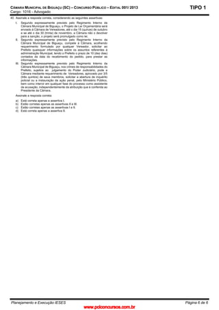 CÂMARA MUNICIPAL DE BIGUAÇU (SC) – CONCURSO PÚBLICO – EDITAL 001/ 2013
Cargo: 1016 - Advogado
Planejamento e Execução IESES Página 6 de 6
TIPO 1
40. Assinale a resposta correta, considerando as seguintes assertivas:
I. Segundo expressamente previsto pelo Regimento Interno da
Câmara Municipal de Biguaçu, o Projeto de Lei Orçamentária será
enviado à Câmara de Vereadores, até o dia 15 (quinze) de outubro
e se até o dia 30 (trinta) de novembro, a Câmara não o devolver
para a sanção, o projeto será promulgado como lei.
II. Segundo expressamente previsto pelo Regimento Interno da
Câmara Municipal de Biguaçu, compete à Câmara, acolhendo
requerimento formulado por qualquer Vereador, solicitar ao
Prefeito quaisquer informações sobre os assuntos referentes à
administração Municipal, tendo o Prefeito o prazo de 10 (dez dias)
contados da data do recebimento do pedido, para prestar as
informações.
III. Segundo expressamente previsto pelo Regimento Interno da
Câmara Municipal de Biguaçu, nos crimes de responsabilidades do
Prefeito, sujeitos ao julgamento do Poder Judiciário, pode a
Câmara mediante requerimento de Vereadores, aprovado por 3/5
(três quintos) de seus membros, solicitar a abertura de inquérito
policial ou a instauração da ação penal, pelo Ministério Público,
bem como intervir em qualquer fase do processo como assistente
da acusação, independentemente da atribuição que é conferida ao
Presidente da Câmara.
Assinale a resposta correta:
a) Está correta apenas a assertiva I.
b) Estão corretas apenas as assertivas II e III.
c) Estão corretas apenas as assertivas I e II.
d) Está correta apenas a assertiva II.
www.pciconcursos.com.br
 