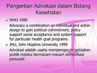 Pengertian Advokasi dalam Bidang
Kesehatan




WHO 1989
Advocacy a combination on individual and action
design to gain political commitment, policy
support social acceptance and system support
for particular health goal programs.
JHU, John Hopkins University 1999
Advokasi adalah usaha mempengaruhi kebijakan
publik melalui bermacam-macam komunikasi
persuasif.

 