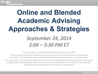 Online and Blended 
Academic Advising 
Approaches & Strategies 
September 24, 2014 
2:00 – 3:30 PM ET 
This presentation is copyrighted by PaperClip Communications 2014. 
This presentation may not be reproduced without permission from PaperClip Communications and its 
presenters. This presentation and all materials provided during the presentation may not be altered. 
This presentation is not intended as legal advice and should be considered general information only. The answers 
to legal questions generally hinge upon the specific facts and circumstances of an institution. Individuals with 
specific questions should contact their institution’s legal counsel. 
 