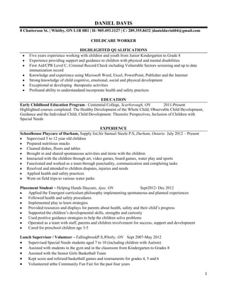 DANIEL DAVIS
8 Chatterson St. | Whitby, ON L1R 0B1 | H: 905.493.1127 | C: 289.355.8432 |danieldavis604@gmail.com

                                          CHILDCARE WORKER

                                   HIGHLIGHTED QUALIFICATIONS
     Five years experience working with children and youth from Junior Kindergarten to Grade 8
     Experience providing support and guidance to children with physical and mental disabilities
     First Aid/CPR Level C, Criminal Record Check including Vulnerable Sectors screening and up to date
     immunization record
     Knowledge and experience using Microsoft Word, Excel, PowerPoint, Publisher and the Internet
     Strong knowledge of child cognitive, emotional, social and physical development
     Exceptional at developing therapeutic activities
     Profound ability to understandand incorporate health and safety practices

                                               EDUCATION
Early Childhood Education Program– Centennial College, Scarborough, ON               2011-Present
Highlighted courses completed: The Healthy Development of the Whole Child, Observable Child Development,
Guidance and the Individual Child, Child Development: Theoretic Perspectives, Inclusion of Children with
Special Needs

                                                 EXPERIENCE
Schoolhouse Playcare of Durham, Supply list,Sir Samuel Steele P.S, Durham, Ontario July 2012 – Present
   Supervised 5 to 12 year old children
   Prepared nutritious snacks
   Cleaned dishes, floors and tables
   Brought in and shared spontaneous activities and items with the children
   Interacted with the children through art, video games, board games, water play and sports
   Functioned and worked as a team through punctuality, communication and completing tasks
   Resolved and attended to children disputes, injuries and needs
   Applied health and safety practices
   Went on field trips to various water parks

Placement Student – Helping Hands Daycare, Ajax, ON                      Sept2012- Dec 2012
    Applied the Emergent curriculum philosophy implementing spontaneous and planned experiences
    Followed health and safety procedures
    Implemented play to learn strategies
    Provided resources and displays for parents about health, safety and their child’s progress
    Supported the children’s developmental skills, strengths and curiosity
    Used positive guidance strategies to help the children solve problems
    Operated as a team with staff, parents and children involvement for success, support and development
    Cared for preschool children age 3-5

Lunch Supervisor / Volunteer – FallingbrookP.S,Whitby, ON Sept 2007-May 2012
    Supervised Special Needs students aged 7 to 10 (including children with Autism)
    Assisted with students in the gym and in the classroom from Kindergarten to Grades 8
    Assisted with the Senior Girls Basketball Team
    Kept score and refereed basketball games and tournaments for grades 4, 5 and 6
    Volunteered atthe Community Fun Fair for the past four years

                                                                                                           1
 