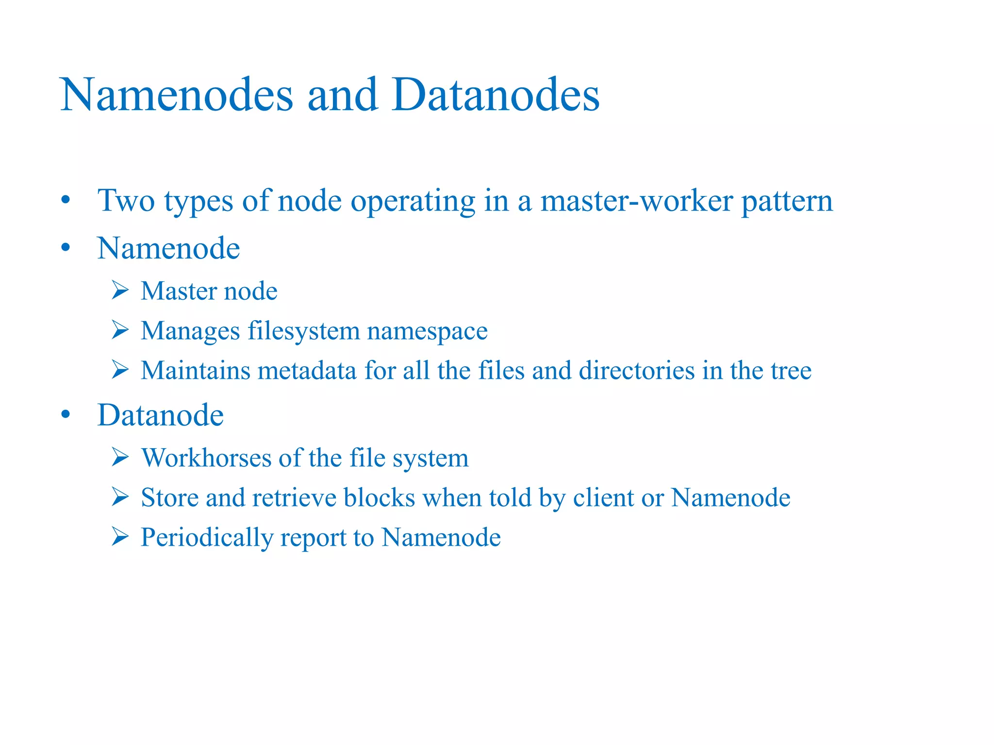 Namenodes and Datanodes
• Two types of node operating in a master-worker pattern
• Namenode
 Master node
 Manages filesystem namespace
 Maintains metadata for all the files and directories in the tree
• Datanode
 Workhorses of the file system
 Store and retrieve blocks when told by client or Namenode
 Periodically report to Namenode
 