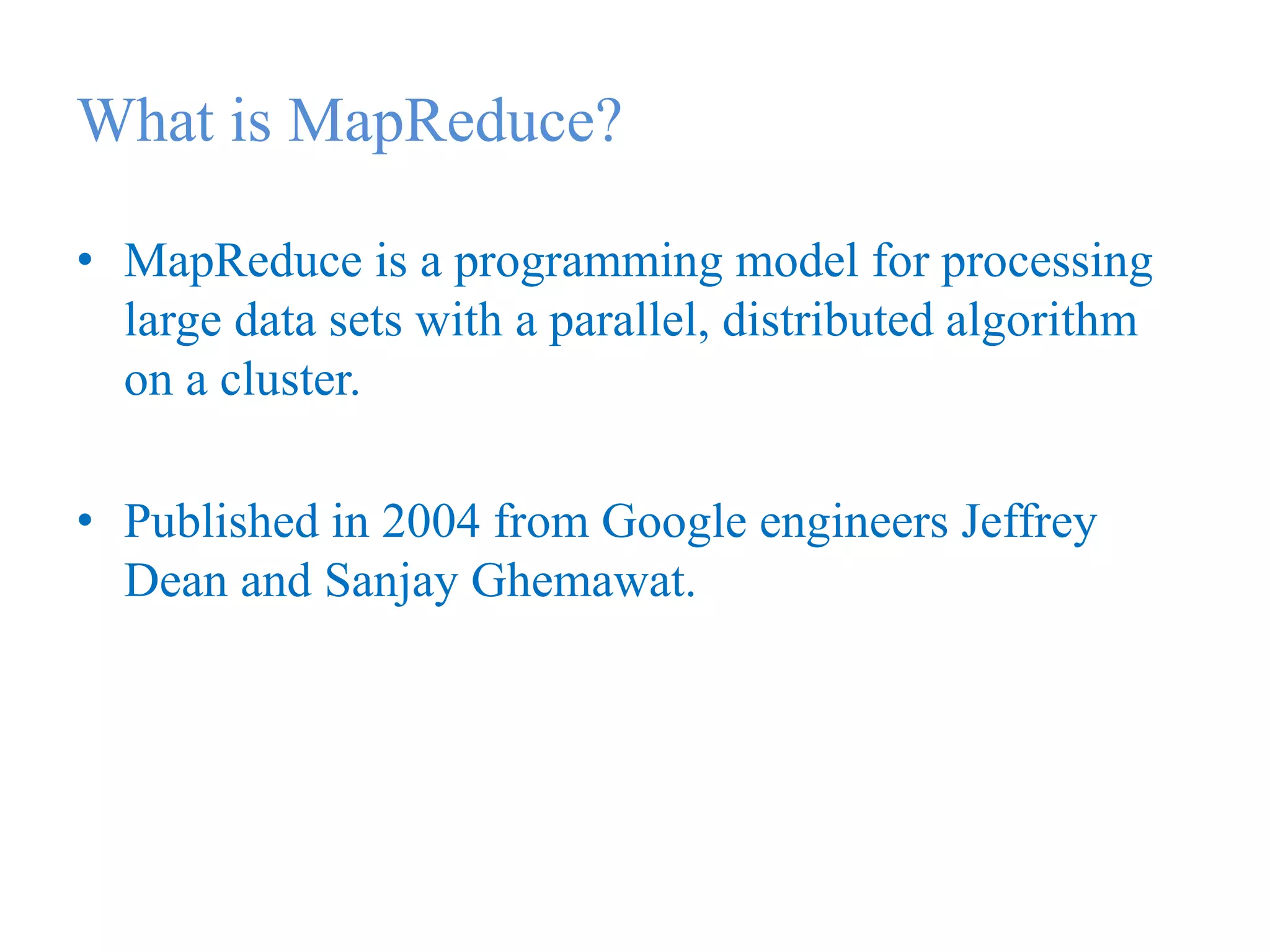 What is MapReduce?
• MapReduce is a programming model for processing
large data sets with a parallel, distributed algorithm
on a cluster.
• Published in 2004 from Google engineers Jeffrey
Dean and Sanjay Ghemawat.
 