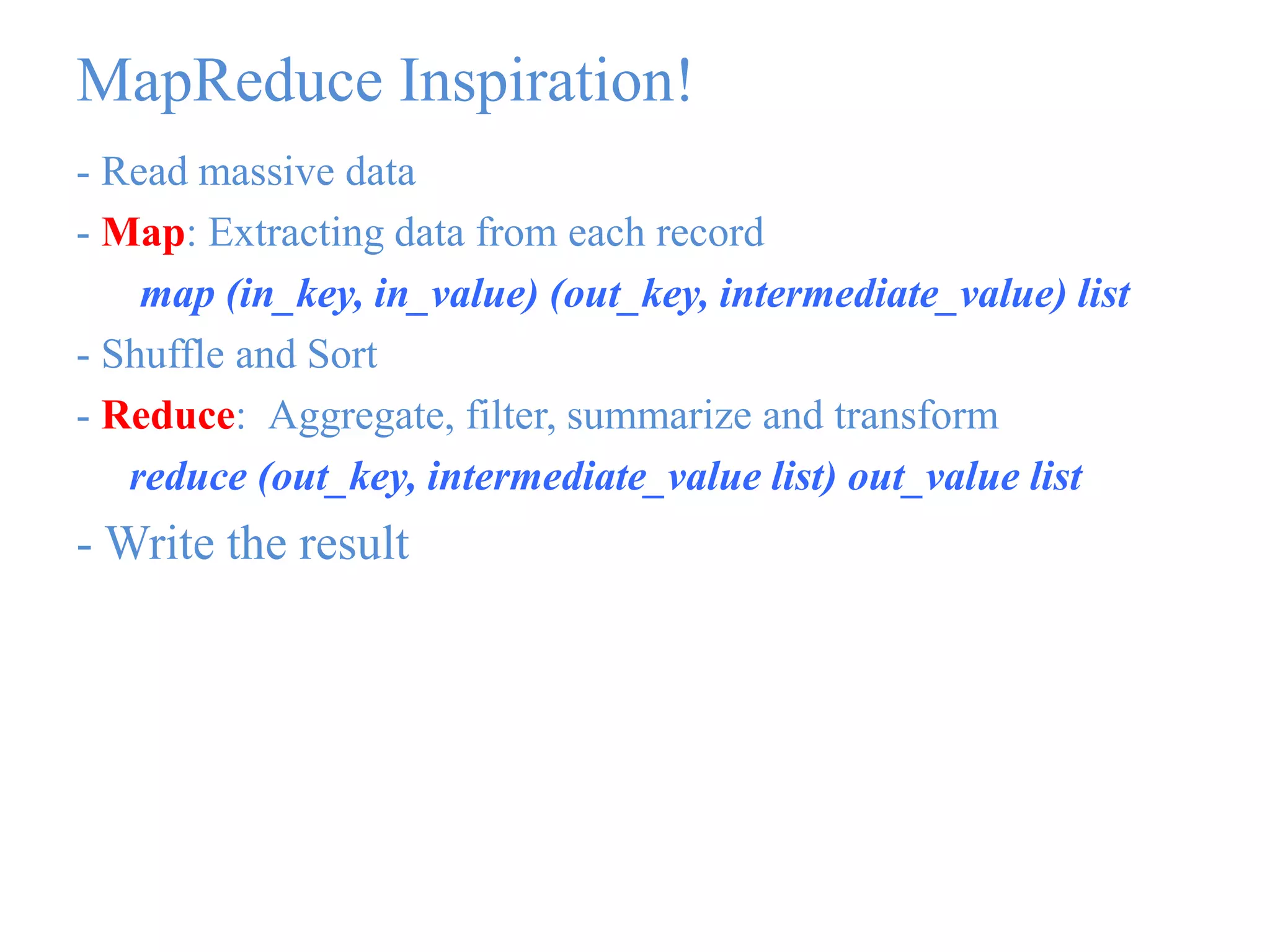 MapReduce Inspiration!
- Read massive data
- Map: Extracting data from each record
map (in_key, in_value) (out_key, intermediate_value) list
- Shuffle and Sort
- Reduce: Aggregate, filter, summarize and transform
reduce (out_key, intermediate_value list) out_value list
- Write the result
 