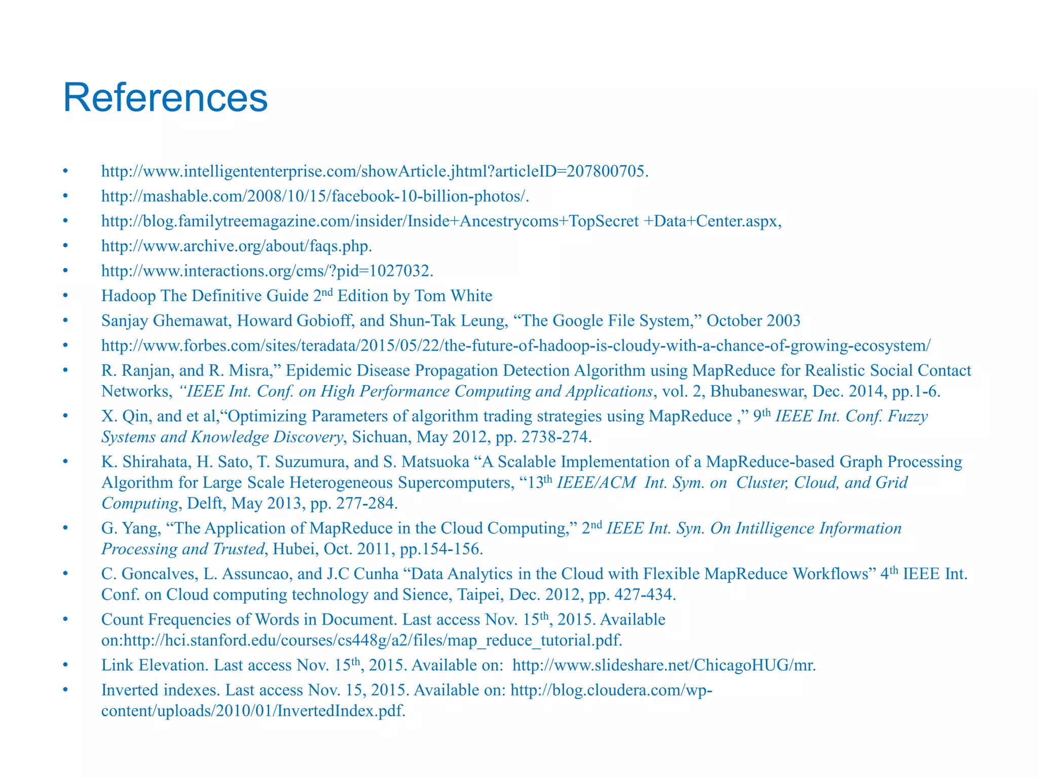 References
• http://www.intelligententerprise.com/showArticle.jhtml?articleID=207800705.
• http://mashable.com/2008/10/15/facebook-10-billion-photos/.
• http://blog.familytreemagazine.com/insider/Inside+Ancestrycoms+TopSecret +Data+Center.aspx,
• http://www.archive.org/about/faqs.php.
• http://www.interactions.org/cms/?pid=1027032.
• Hadoop The Definitive Guide 2nd Edition by Tom White
• Sanjay Ghemawat, Howard Gobioff, and Shun-Tak Leung, “The Google File System,” October 2003
• http://www.forbes.com/sites/teradata/2015/05/22/the-future-of-hadoop-is-cloudy-with-a-chance-of-growing-ecosystem/
• R. Ranjan, and R. Misra,” Epidemic Disease Propagation Detection Algorithm using MapReduce for Realistic Social Contact
Networks, “IEEE Int. Conf. on High Performance Computing and Applications, vol. 2, Bhubaneswar, Dec. 2014, pp.1-6.
• X. Qin, and et al,“Optimizing Parameters of algorithm trading strategies using MapReduce ,” 9th IEEE Int. Conf. Fuzzy
Systems and Knowledge Discovery, Sichuan, May 2012, pp. 2738-274.
• K. Shirahata, H. Sato, T. Suzumura, and S. Matsuoka “A Scalable Implementation of a MapReduce-based Graph Processing
Algorithm for Large Scale Heterogeneous Supercomputers, “13th IEEE/ACM Int. Sym. on Cluster, Cloud, and Grid
Computing, Delft, May 2013, pp. 277-284.
• G. Yang, “The Application of MapReduce in the Cloud Computing,” 2nd IEEE Int. Syn. On Intilligence Information
Processing and Trusted, Hubei, Oct. 2011, pp.154-156.
• C. Goncalves, L. Assuncao, and J.C Cunha “Data Analytics in the Cloud with Flexible MapReduce Workflows” 4th IEEE Int.
Conf. on Cloud computing technology and Sience, Taipei, Dec. 2012, pp. 427-434.
• Count Frequencies of Words in Document. Last access Nov. 15th, 2015. Available
on:http://hci.stanford.edu/courses/cs448g/a2/files/map_reduce_tutorial.pdf.
• Link Elevation. Last access Nov. 15th, 2015. Available on: http://www.slideshare.net/ChicagoHUG/mr.
• Inverted indexes. Last access Nov. 15, 2015. Available on: http://blog.cloudera.com/wp-
content/uploads/2010/01/InvertedIndex.pdf.
 