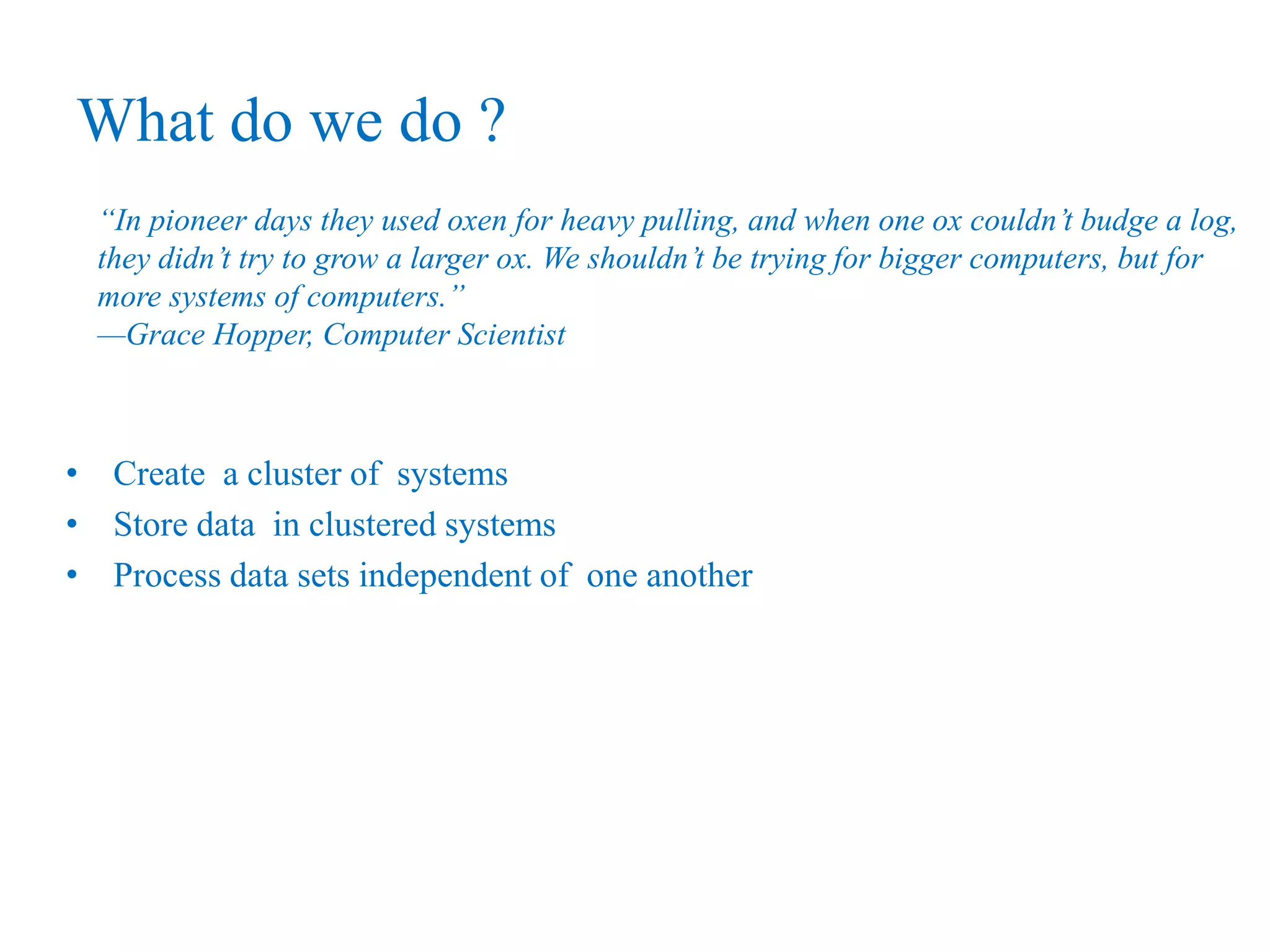 What do we do ?
“In pioneer days they used oxen for heavy pulling, and when one ox couldn’t budge a log,
they didn’t try to grow a larger ox. We shouldn’t be trying for bigger computers, but for
more systems of computers.”
—Grace Hopper, Computer Scientist
• Create a cluster of systems
• Store data in clustered systems
• Process data sets independent of one another
 