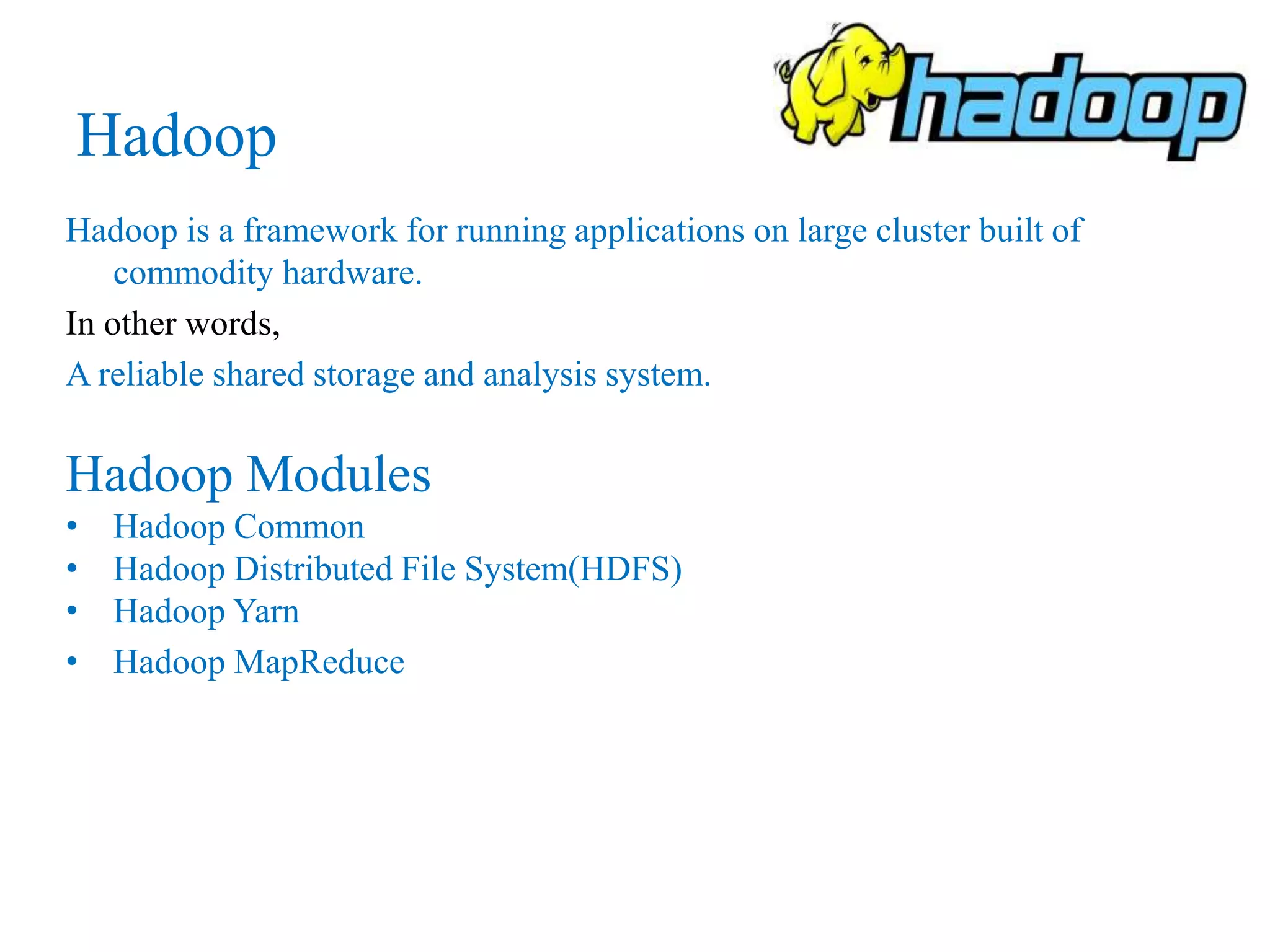 Hadoop
Hadoop is a framework for running applications on large cluster built of
commodity hardware.
In other words,
A reliable shared storage and analysis system.
Hadoop Modules
• Hadoop Common
• Hadoop Distributed File System(HDFS)
• Hadoop Yarn
• Hadoop MapReduce
 