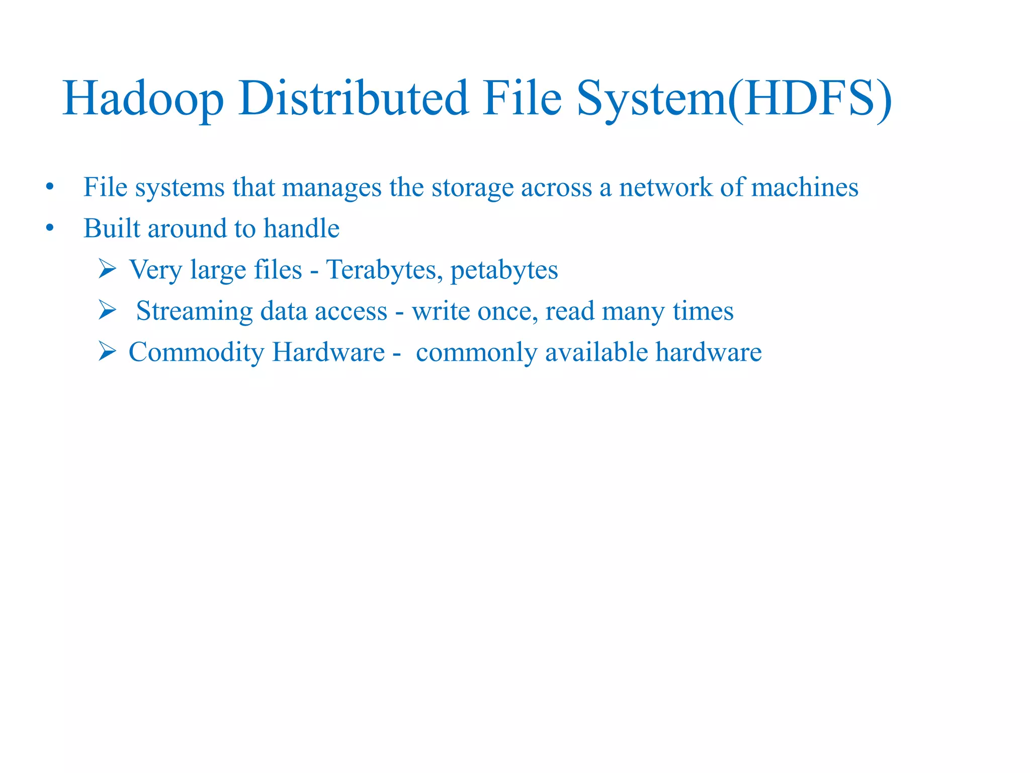 Hadoop Distributed File System(HDFS)
• File systems that manages the storage across a network of machines
• Built around to handle
 Very large files - Terabytes, petabytes
 Streaming data access - write once, read many times
 Commodity Hardware - commonly available hardware
 