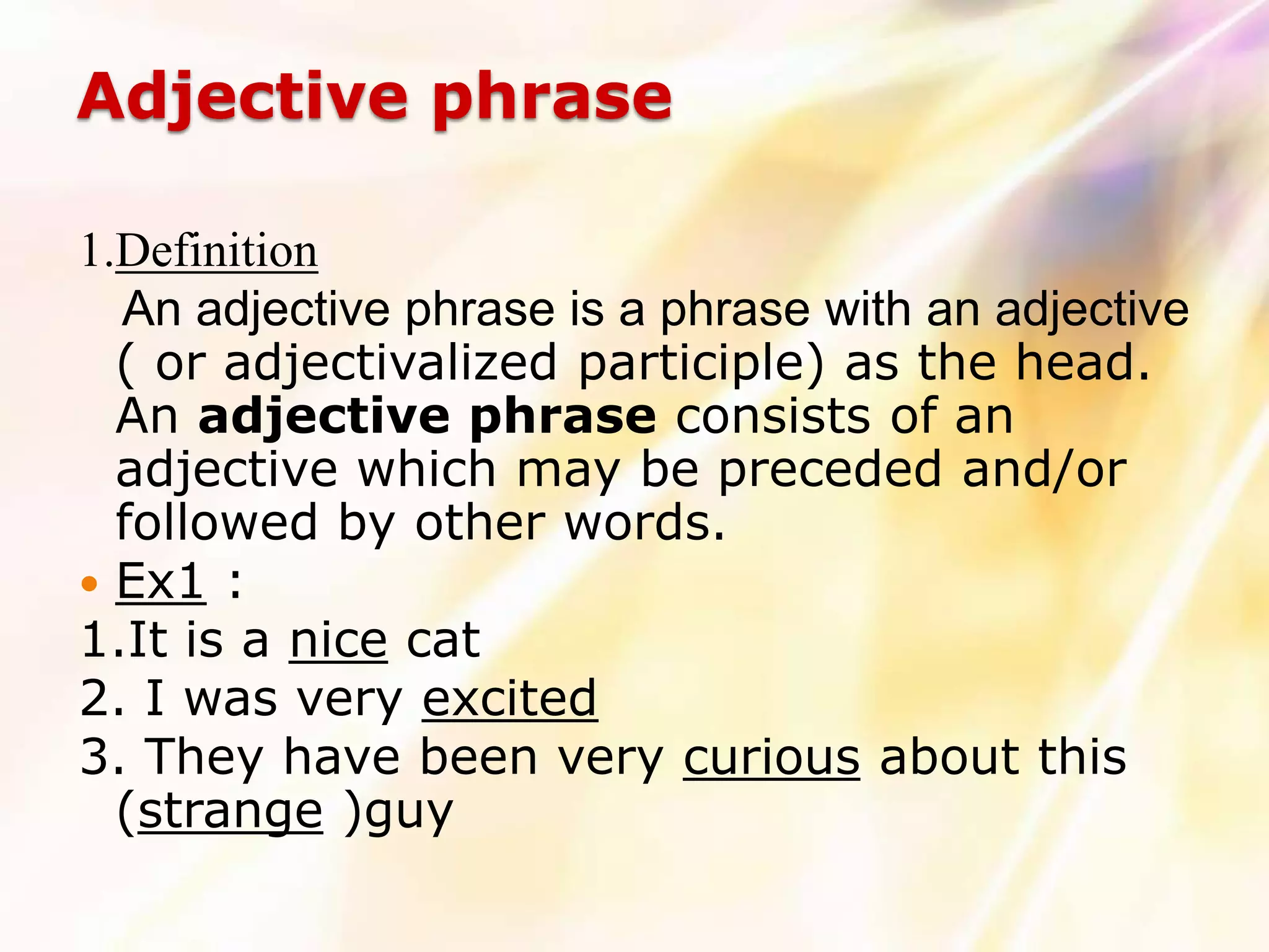 Adjective phrase

1.Definition
  An adjective phrase is a phrase with an adjective
  ( or adjectivalized participle) as the head.
  An adjective phrase consists of an
  adjective which may be preceded and/or
  followed by other words.
 Ex1 :
1.It is a nice cat
2. I was very excited
3. They have been very curious about this
  (strange )guy
 
