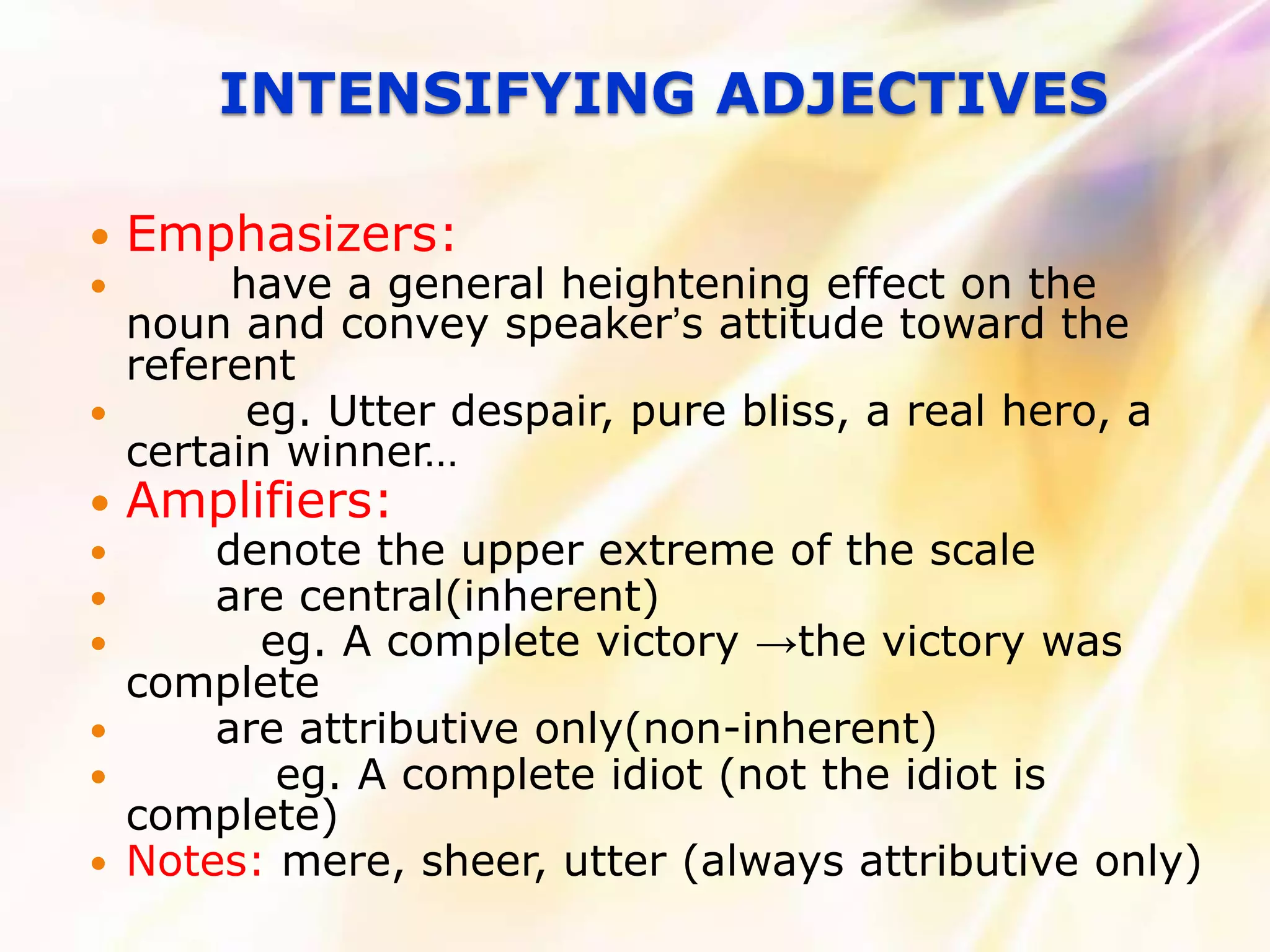 INTENSIFYING ADJECTIVES

   Emphasizers:
        have a general heightening effect on the
    noun and convey speaker’s attitude toward the
    referent
         eg. Utter despair, pure bliss, a real hero, a
    certain winner…
   Amplifiers:
       denote the upper extreme of the scale
       are central(inherent)
         eg. A complete victory →the victory was
    complete
       are attributive only(non-inherent)
          eg. A complete idiot (not the idiot is
    complete)
   Notes: mere, sheer, utter (always attributive only)
 