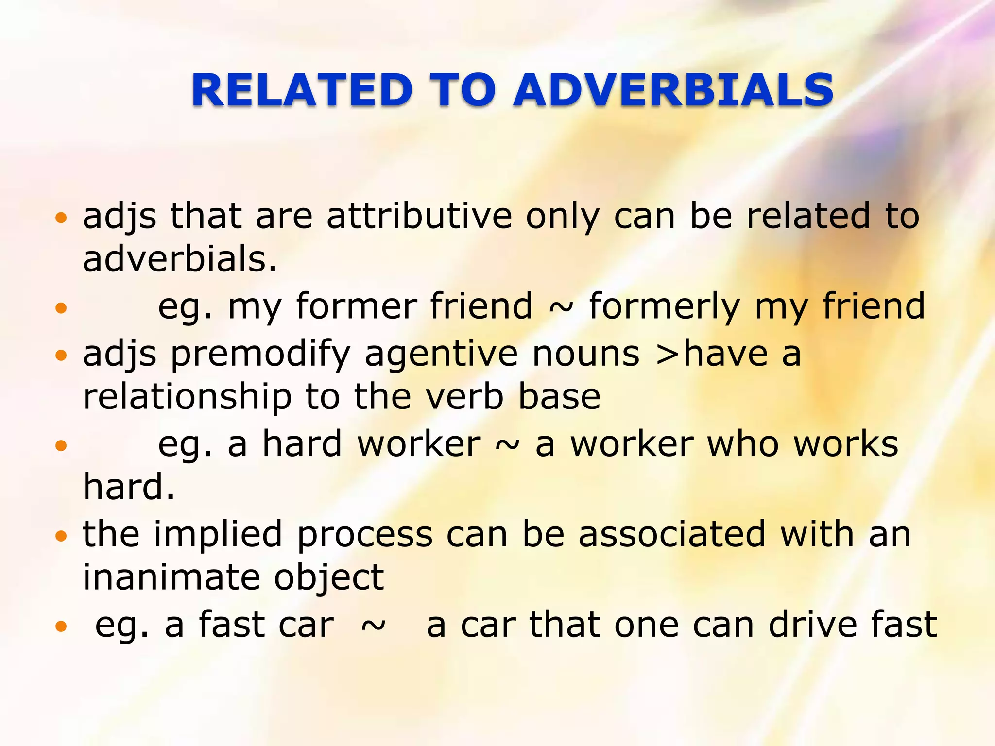 RELATED TO ADVERBIALS

   adjs that are attributive only can be related to
    adverbials.
        eg. my former friend ~ formerly my friend
   adjs premodify agentive nouns >have a
    relationship to the verb base
        eg. a hard worker ~ a worker who works
    hard.
   the implied process can be associated with an
    inanimate object
    eg. a fast car ~ a car that one can drive fast
 