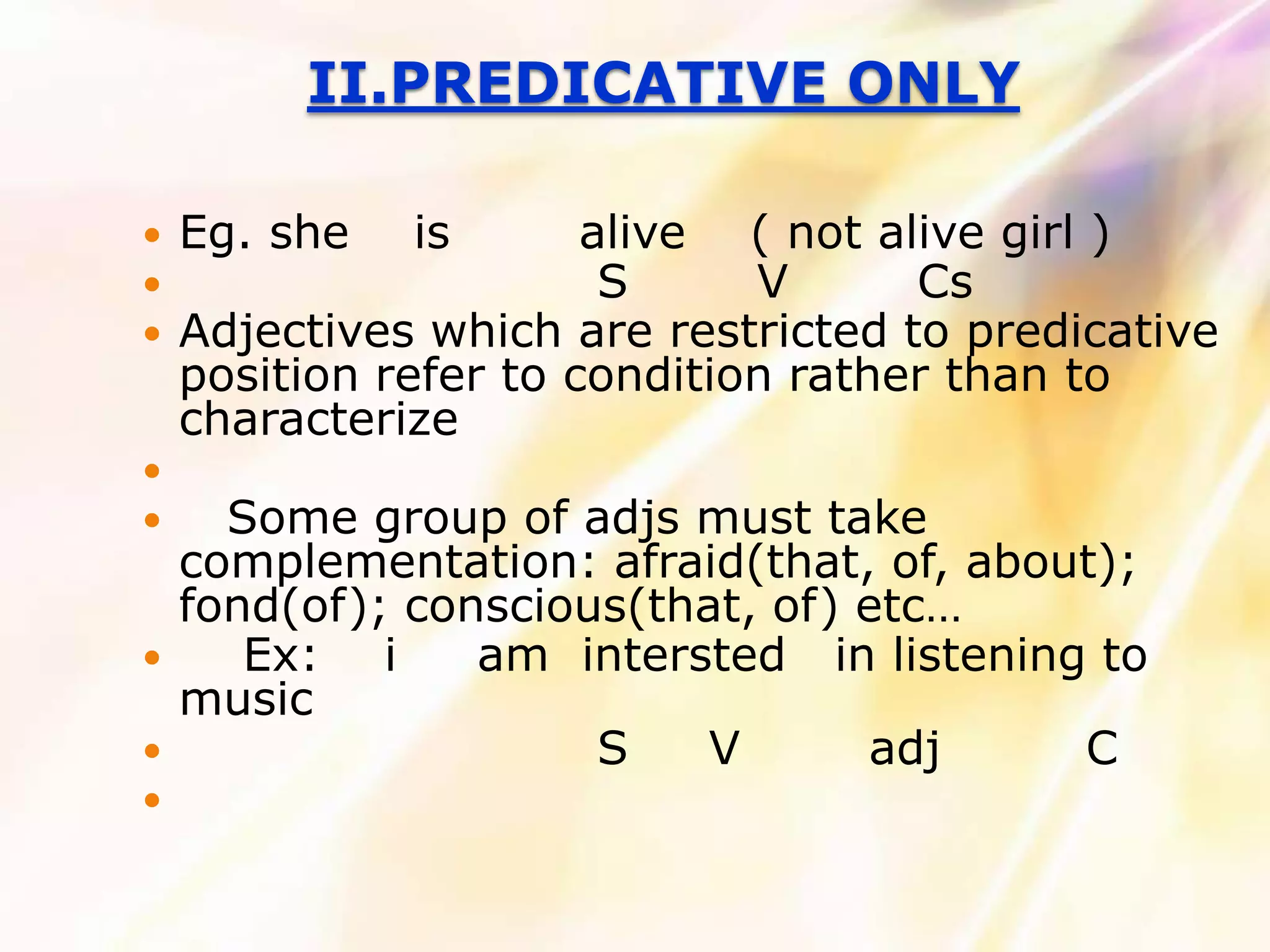 II.PREDICATIVE ONLY

   Eg. she   is       alive ( not alive girl )
                       S     V      Cs
   Adjectives which are restricted to predicative
    position refer to condition rather than to
    characterize

     Some group of adjs must take
    complementation: afraid(that, of, about);
    fond(of); conscious(that, of) etc…
      Ex: i     am intersted in listening to
    music
                     S    V      adj     C

 