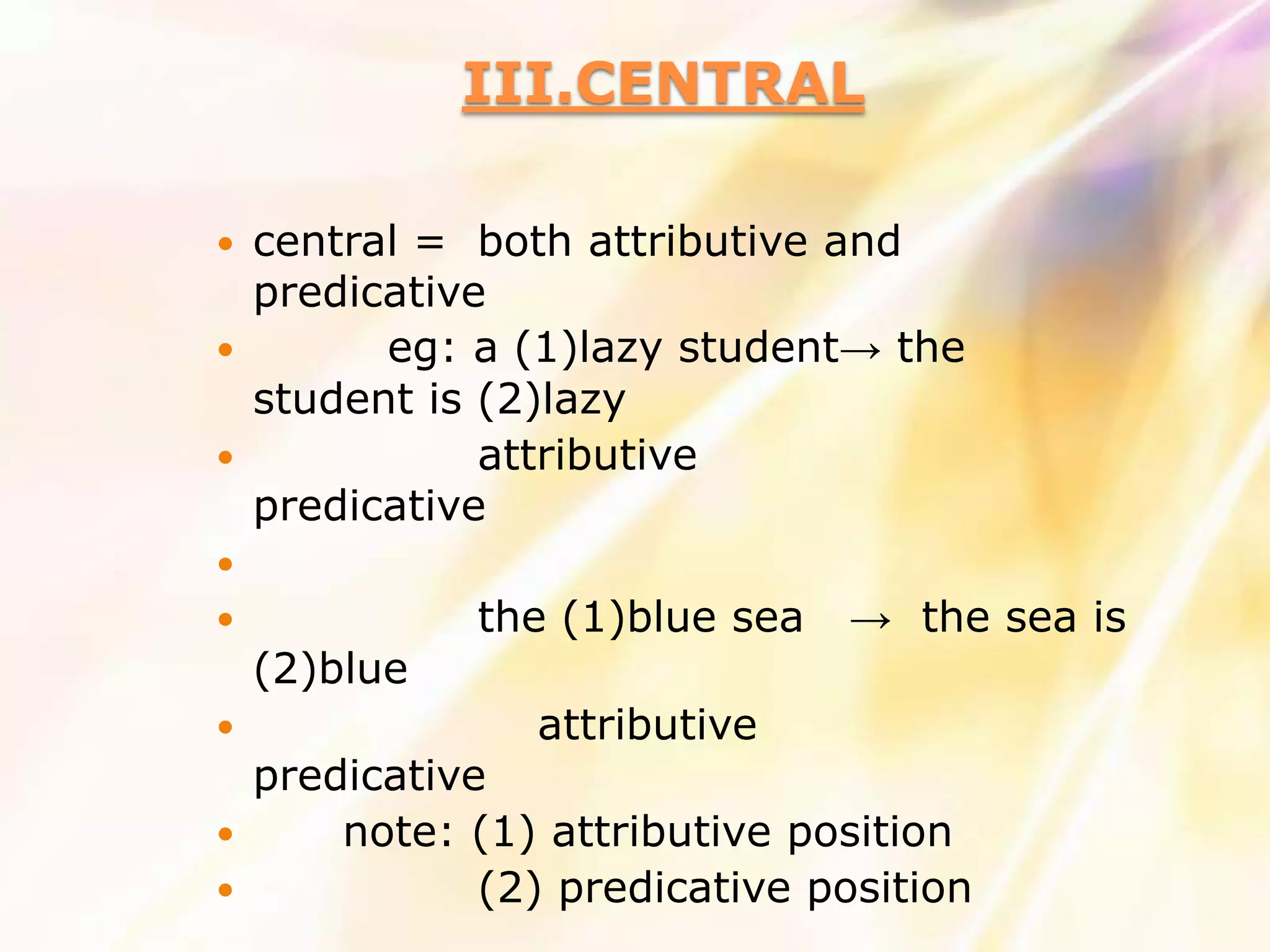 III.CENTRAL

 central = both attributive and
  predicative
       eg: a (1)lazy student→ the
  student is (2)lazy
            attributive
  predicative

             the (1)blue sea   → the sea is
    (2)blue
                attributive
    predicative
       note: (1) attributive position
              (2) predicative position
 