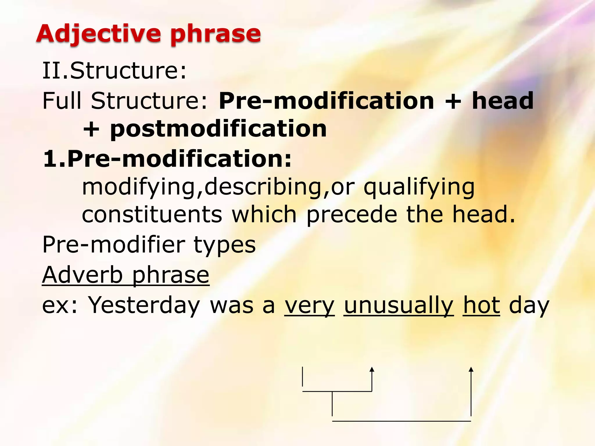 Adjective phrase
II.Structure:
Full Structure: Pre-modification + head
    + postmodification
1.Pre-modification:
    modifying,describing,or qualifying
    constituents which precede the head.
Pre-modifier types
Adverb phrase
ex: Yesterday was a very unusually hot day
 