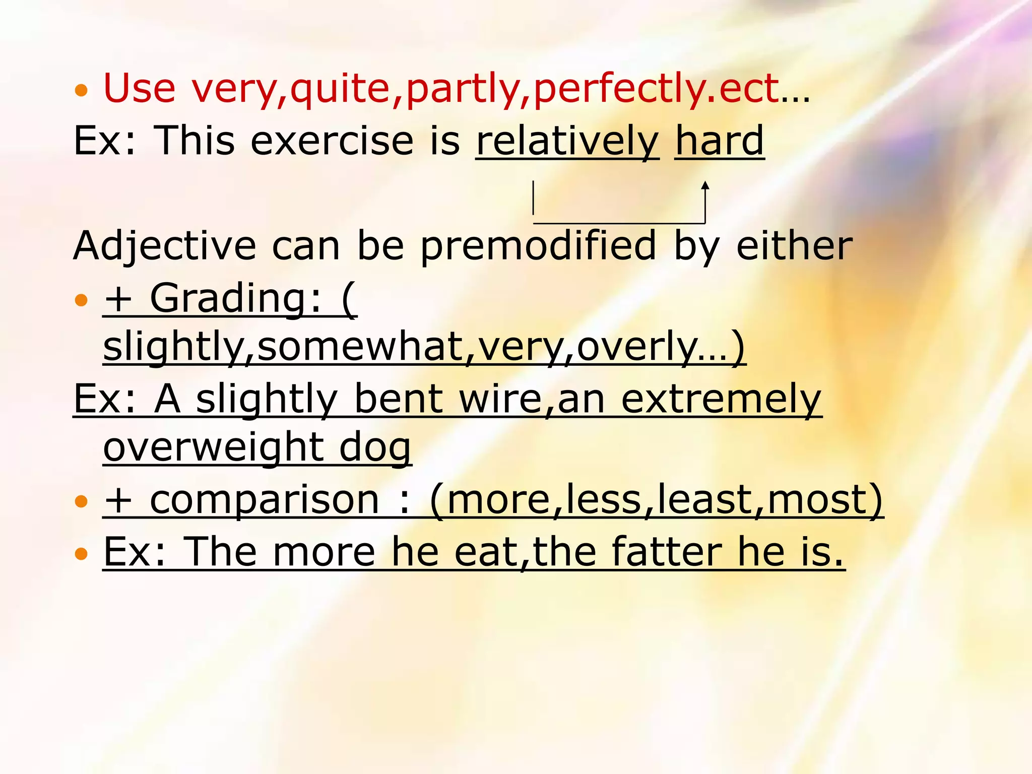 Use very,quite,partly,perfectly.ect…
Ex: This exercise is relatively hard

Adjective can be premodified by either
 + Grading: (
  slightly,somewhat,very,overly…)
Ex: A slightly bent wire,an extremely
  overweight dog
 + comparison : (more,less,least,most)
 Ex: The more he eat,the fatter he is.
 
