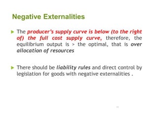 Negative Externalities
 The producer’s supply curve is below (to the right
of) the full cost supply curve, therefore, the
equilibrium output is > the optimal, that is over
allocation of resources
 There should be liability rules and direct control by
legislation for goods with negative externalities .
11
 
