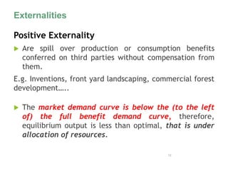 Externalities
Positive Externality
 Are spill over production or consumption benefits
conferred on third parties without compensation from
them.
E.g. Inventions, front yard landscaping, commercial forest
development…..
 The market demand curve is below the (to the left
of) the full benefit demand curve, therefore,
equilibrium output is less than optimal, that is under
allocation of resources.
12
 
