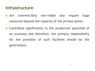 Infrastructure
 Are commercially non-viable and require huge
resources beyond the capacity of the private sector.
 Contribute significantly to the productive potential of
an economy and therefore, the primary responsibility
for the provision of such facilities should be the
government.
13
 