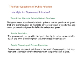 How Might the Government Intervene?
The Four Questions of Public Finance
Restrict or Mandate Private Sale or Purchase
The government can directly restrict private sale or purchase of goods
that are overproduced, or mandate private purchase of goods that are
under produced and force individuals to buy that good.
Public Provision
The government can provide the good directly, in order to potentially
attain the level of consumption that maximizes social welfare.
Public Financing of Private Provision
Governments may want to influence the level of consumption but may
not want to directly involve themselves in the provision of a good.
 