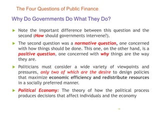 Why Do Governments Do What They Do?
 Note the important difference between this question and the
second (How should governments intervene?).
 The second question was a normative question, one concerned
with how things should be done. This one, on the other hand, is a
positive question, one concerned with why things are the way
they are.
 Politicians must consider a wide variety of viewpoints and
pressures, only two of which are the desire to design policies
that maximize economic efficiency and redistribute resources
in a socially preferred manner.
 Political Economy: The theory of how the political process
produces decisions that affect individuals and the economy
18
The Four Questions of Public Finance
 
