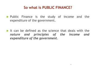 So what is PUBLIC FINANCE?
 Public Finance is the study of income and the
expenditure of the government.
 It can be defined as the science that deals with the
nature and principles of the income and
expenditure of the government.
19
 