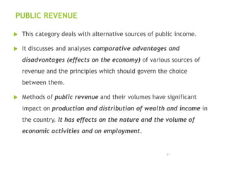 PUBLIC REVENUE
 This category deals with alternative sources of public income.
 It discusses and analyses comparative advantages and
disadvantages (effects on the economy) of various sources of
revenue and the principles which should govern the choice
between them.
 Methods of public revenue and their volumes have significant
impact on production and distribution of wealth and income in
the country. It has effects on the nature and the volume of
economic activities and on employment.
21
 