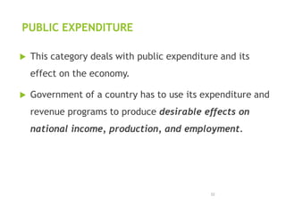 PUBLIC EXPENDITURE
 This category deals with public expenditure and its
effect on the economy.
 Government of a country has to use its expenditure and
revenue programs to produce desirable effects on
national income, production, and employment.
22
 