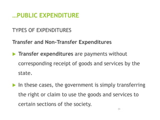 …PUBLIC EXPENDITURE
TYPES OF EXPENDITURES
Transfer and Non-Transfer Expenditures
 Transfer expenditures are payments without
corresponding receipt of goods and services by the
state.
 In these cases, the government is simply transferring
the right or claim to use the goods and services to
certain sections of the society.
23
 