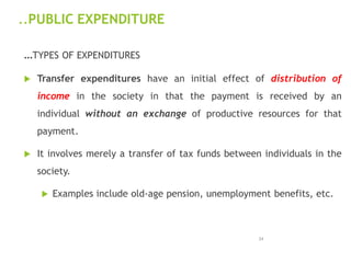 ..PUBLIC EXPENDITURE
…TYPES OF EXPENDITURES
 Transfer expenditures have an initial effect of distribution of
income in the society in that the payment is received by an
individual without an exchange of productive resources for that
payment.
 It involves merely a transfer of tax funds between individuals in the
society.
 Examples include old-age pension, unemployment benefits, etc.
24
 