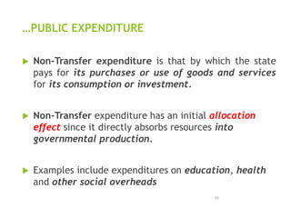 …PUBLIC EXPENDITURE
 Non-Transfer expenditure is that by which the state
pays for its purchases or use of goods and services
for its consumption or investment.
 Non-Transfer expenditure has an initial allocation
effect since it directly absorbs resources into
governmental production.
 Examples include expenditures on education, health
and other social overheads
25
 