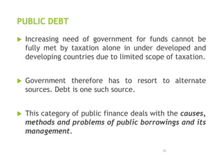 PUBLIC DEBT
 Increasing need of government for funds cannot be
fully met by taxation alone in under developed and
developing countries due to limited scope of taxation.
 Government therefore has to resort to alternate
sources. Debt is one such source.
 This category of public finance deals with the causes,
methods and problems of public borrowings and its
management.
26
 