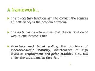 A framework…
 The allocation function aims to correct the sources
of inefficiency in the economic system.
 The distribution role ensures that the distribution of
wealth and income is fair.
 Monetary and fiscal policy, the problems of
macroeconomic stability, maintenance of high
levels of employment and price stability etc… fall
under the stabilization function.
30
 