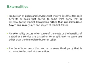 Externalities
 Production of goods and services that involve externalities (are
benefits or costs that accrue to some third party that is
external to the market transaction (other than the immediate
buyer and seller)) are one source of market failure.
 An externality occurs when some of the costs or the benefits of
a good or a service are passed on to or spill over to some one
other than the immediate buyer or seller.
 Are benefits or costs that accrue to some third party that is
external to the market transaction.
9
 