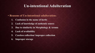 Un-intentional Adulteration
• Reasons of Un-intentional adulteration:
1. Confusion in the name of herbs
2. Lack of knowledge of authentic source
3. Due to similarity in Morphology & Aroma
4. Lack of availability
5. Careless collection/ improper collection
6. Improper storage
 