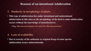 3. Similarity in morphology of plants
• This type of adulteration lies under intentional and unintentional
adulteration in this class as the morphology of the herb is same adulteration
occurs without the knowledge of manufacturers.
• E.g. Mucuna deeringiana are used for Mucuna pruriens
4. Lack of availability
• Due to scarcity of the authentic or original drugs of some species
adulteration occurs unintentionally.
Reasons of un-intentional Adulteration
 