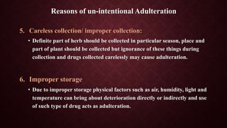 5. Careless collection/ improper collection:
• Definite part of herb should be collected in particular season, place and
part of plant should be collected but ignorance of these things during
collection and drugs collected carelessly may cause adulteration.
6. Improper storage
• Due to improper storage physical factors such as air, humidity, light and
temperature can bring about deterioration directly or indirectly and use
of such type of drug acts as adulteration.
Reasons of un-intentional Adulteration
 