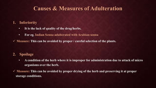 Causes & Measures of Adulteration
1. Inferiority
• It is the lack of quality of the drug/herbs.
• For eg. Indian Senna adulterated with Arabian senna
 Measure: This can be avoided by proper / careful selection of the plants.
2. Spoilage
• A condition of the herb where it is improper for administration due to attack of micro
organisms over the herb.
 Measure: This can be avoided by proper drying of the herb and preserving it at proper
storage conditions.
 