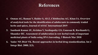 References
4. Osman AG, Raman V, Haider S, Ali Z, Chittiboyina AG, Khan IA. Overview
of analytical tools for the identification of adulterants in commonly traded
herbs and spices, Journal of AOAC International 2019
5. Santhosh Kumar JU, Krishna V, Seethapathy GS, Ganesan R, Ravikanth G,
Shaanker RU. Assessment of adulteration in raw herbal trade of important
medicinal plants of India using DNA barcoding, 3 Biotech Mar 2018
6. Yadav NP, Dixit VK. Recent approaches in herbal drug standardization. Int J
Integr Biol. 2008; 2(3).
 