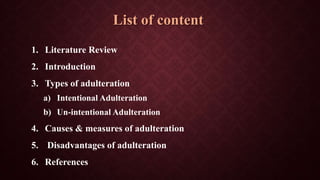 List of content
1. Literature Review
2. Introduction
3. Types of adulteration
a) Intentional Adulteration
b) Un-intentional Adulteration
4. Causes & measures of adulteration
5. Disadvantages of adulteration
6. References
 