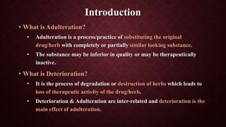 Introduction
• What is Adulteration?
• Adulteration is a process/practice of substituting the original
drug/herb with completely or partially similar looking substance.
• The substance may be inferior in quality or may be therapeutically
inactive.
• What is Deterioration?
• It is the process of degradation or destruction of herbs which leads to
loss of therapeutic activity of the drug/herb.
• Deterioration & Adulteration are inter-related and deterioration is the
main effect of adulteration.
 