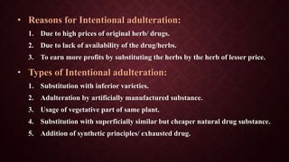 • Reasons for Intentional adulteration:
1. Due to high prices of original herb/ drugs.
2. Due to lack of availability of the drug/herbs.
3. To earn more profits by substituting the herbs by the herb of lesser price.
• Types of Intentional adulteration:
1. Substitution with inferior varieties.
2. Adulteration by artificially manufactured substance.
3. Usage of vegetative part of same plant.
4. Substitution with superficially similar but cheaper natural drug substance.
5. Addition of synthetic principles/ exhausted drug.
 