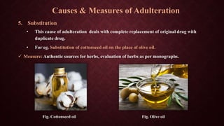 5. Substitution
• This cause of adulteration deals with complete replacement of original drug with
duplicate drug.
• For eg. Substitution of cottonseed oil on the place of olive oil.
 Measure: Authentic sources for herbs, evaluation of herbs as per monographs.
Fig. Cottonseed oil Fig. Olive oil
Causes & Measures of Adulteration
 