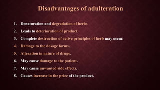 Disadvantages of adulteration
1. Denaturation and degradation of herbs
2. Leads to deterioration of product.
3. Complete destruction of active principles of herb may occur.
4. Damage to the dosage forms.
5. Alteration in nature of drugs.
6. May cause damage to the patient.
7. May cause unwanted side effects.
8. Causes increase in the price of the product.
 