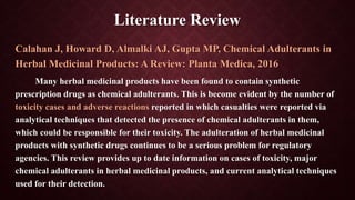 Literature Review
Calahan J, Howard D, Almalki AJ, Gupta MP, Chemical Adulterants in
Herbal Medicinal Products: A Review: Planta Medica, 2016
Many herbal medicinal products have been found to contain synthetic
prescription drugs as chemical adulterants. This is become evident by the number of
toxicity cases and adverse reactions reported in which casualties were reported via
analytical techniques that detected the presence of chemical adulterants in them,
which could be responsible for their toxicity. The adulteration of herbal medicinal
products with synthetic drugs continues to be a serious problem for regulatory
agencies. This review provides up to date information on cases of toxicity, major
chemical adulterants in herbal medicinal products, and current analytical techniques
used for their detection.
 