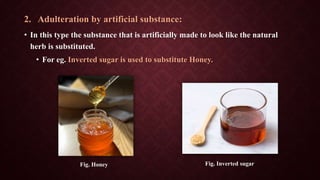 2. Adulteration by artificial substance:
• In this type the substance that is artificially made to look like the natural
herb is substituted.
• For eg. Inverted sugar is used to substitute Honey.
Fig. Honey Fig. Inverted sugar
 