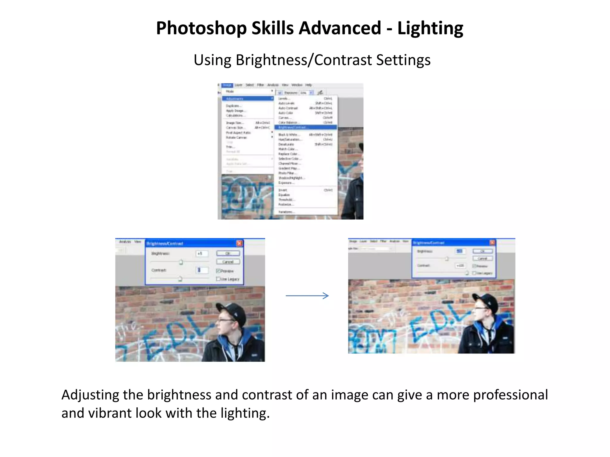 Photoshop Skills Advanced - Lighting
                     Using Brightness/Contrast Settings




Adjusting the brightness and contrast of an image can give a more professional
and vibrant look with the lighting.
 