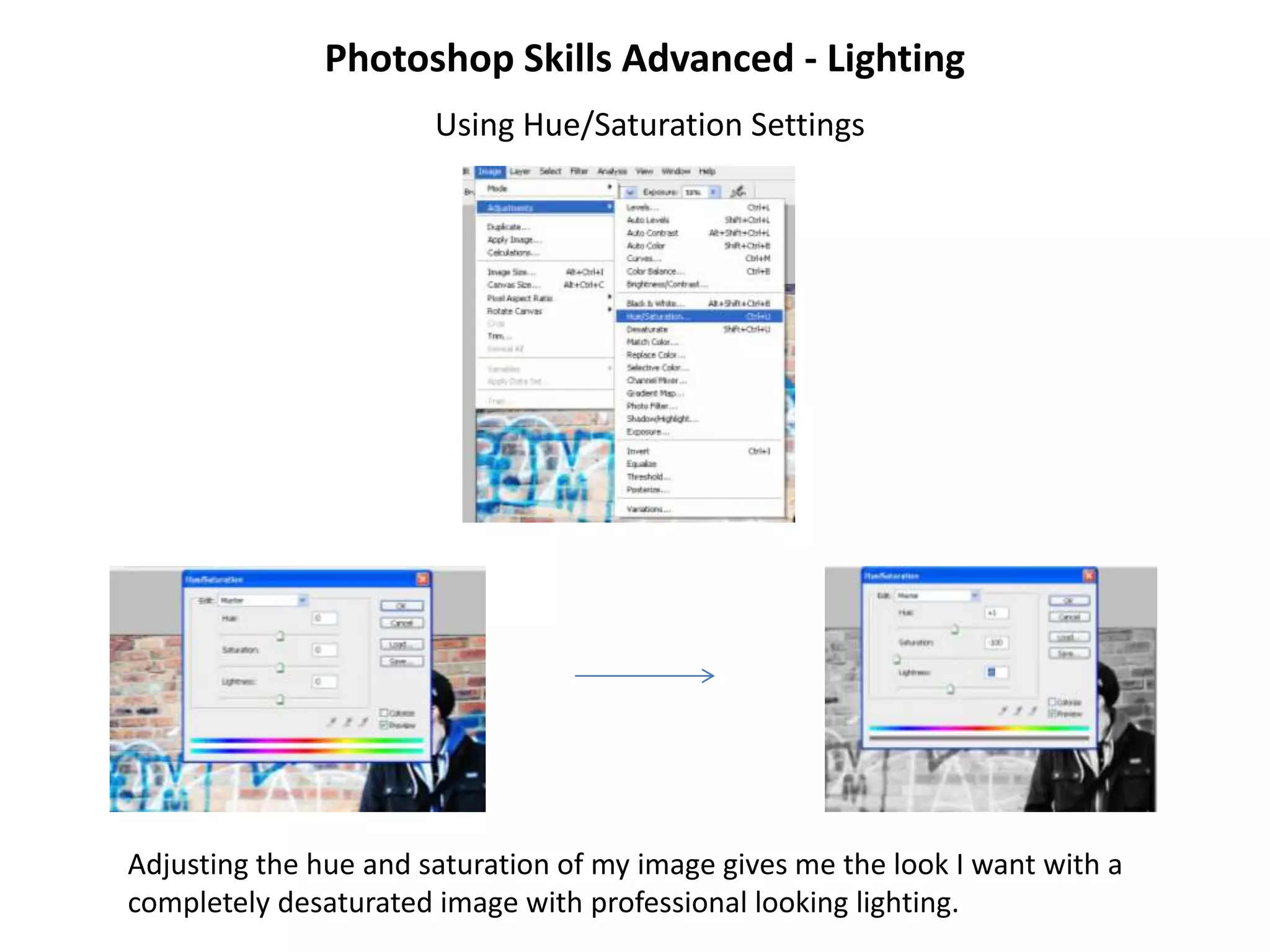 Photoshop Skills Advanced - Lighting
                       Using Hue/Saturation Settings




Adjusting the hue and saturation of my image gives me the look I want with a
completely desaturated image with professional looking lighting.
 