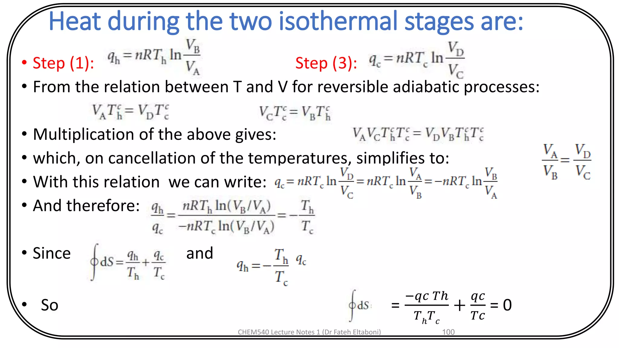 Heat during the two isothermal stages are:
• Step (1): Step (3):
• From the relation between T and V for reversible adiabatic processes:
• Multiplication of the above gives:
• which, on cancellation of the temperatures, simplifies to:
• With this relation we can write:
• And therefore:
• Since and
• So =
−𝑞𝑐 𝑇ℎ
𝑇ℎ 𝑇 𝑐
+
𝑞𝑐
𝑇𝑐
= 0
CHEM540 Lecture Notes 1 (Dr Fateh Eltaboni) 100
 